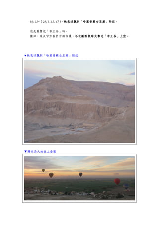 06:32~06:32~06:32~06:32~（（（（2013.02.172013.02.172013.02.172013.02.17），熱），熱），熱），熱氣球飄到「哈塞普蘇女王廟」附近氣球飄到「哈塞普蘇女王廟」附近氣球飄到「哈塞普蘇女王廟」附近氣球飄到「哈塞普蘇女王廟」附近。
這是最靠近「帝王谷」時。
據知，埃及官方基於古蹟保護，不鼓勵熱氣球太靠近「帝王谷」上空。不鼓勵熱氣球太靠近「帝王谷」上空。不鼓勵熱氣球太靠近「帝王谷」上空。不鼓勵熱氣球太靠近「帝王谷」上空。
▼熱氣球飄到「哈塞普蘇女王廟」附近
▼陽光為大地披上金裝
 
