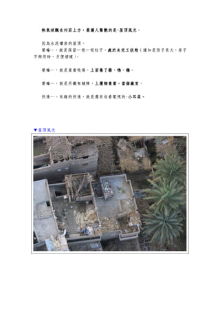 熱氣球飄在村莊上方，最讓人驚艷的是熱氣球飄在村莊上方，最讓人驚艷的是熱氣球飄在村莊上方，最讓人驚艷的是熱氣球飄在村莊上方，最讓人驚艷的是----屋頂風光屋頂風光屋頂風光屋頂風光。
因為水泥樓房的屋頂。
要嘛…，就是保留一根一根柱子，處於未完工狀態處於未完工狀態處於未完工狀態處於未完工狀態（據知是孩子長大，房子
不夠用時，方便增建）。
要嘛…，就是當畜牧場，上面養了雞、鴨、鵝上面養了雞、鴨、鵝上面養了雞、鴨、鵝上面養了雞、鴨、鵝。
要嘛…，就是用鐵架鋪陳，上覆椰棗葉上覆椰棗葉上覆椰棗葉上覆椰棗葉，，，，當儲藏室當儲藏室當儲藏室當儲藏室。
然後…，有趣的然後，就是還有收看電視的-小耳朵。小耳朵。小耳朵。小耳朵。
▼屋頂風光
 