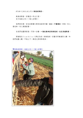 07:08~07:08~07:08~07:08~（（（（2013.02.172013.02.172013.02.172013.02.17），熱氣球降落。），熱氣球降落。），熱氣球降落。），熱氣球降落。
熱氣球降落，好像是一件大工程。
至少地面上有 4-5 個人在幫忙。
他們的任務，首先是要讓已降到地面的吊籃，拉正，不讓傾斜拉正，不讓傾斜拉正，不讓傾斜拉正，不讓傾斜，然後，有人
要收傘，有人要發證書。
在我們這籃降落後，不到一分鐘，一個紅綠傘面的熱氣球，也在旁邊降落一個紅綠傘面的熱氣球，也在旁邊降落一個紅綠傘面的熱氣球，也在旁邊降落一個紅綠傘面的熱氣球，也在旁邊降落。
那個取名 Dream Ballons（夢幻汽球）的熱氣球，其籃內所載遊客人數，和
我們這籃人數，不相上下，都是大型的熱氣球。
▼熱氣球降落，地面上有 4-5 個人在幫忙
 