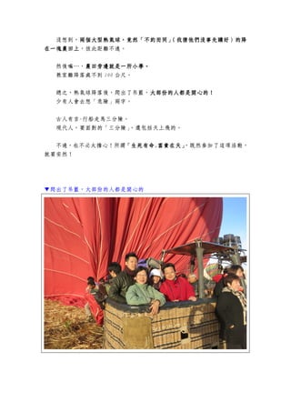 沒想到，兩個大型熱氣球，竟然「兩個大型熱氣球，竟然「兩個大型熱氣球，竟然「兩個大型熱氣球，竟然「不約而同」（我猜他們沒事先講好）的降不約而同」（我猜他們沒事先講好）的降不約而同」（我猜他們沒事先講好）的降不約而同」（我猜他們沒事先講好）的降
在一塊農田上在一塊農田上在一塊農田上在一塊農田上，彼此距離不遠。
然後嘛…，農田旁邊就是一所小學農田旁邊就是一所小學農田旁邊就是一所小學農田旁邊就是一所小學。。。。
教室離降落處不到 100 公尺。
總之，熱氣球降落後，爬出了吊籃，大部份的人都是開心的！大部份的人都是開心的！大部份的人都是開心的！大部份的人都是開心的！
少有人會去想「危險」兩字。
古人有言-行船走馬三分險。
現代人，要面對的「三分險」，還包括天上飛的。
不過，也不必太擔心！所謂「生死有命「生死有命「生死有命「生死有命....富貴在天」富貴在天」富貴在天」富貴在天」，既然參加了這項活動，
就要安然！
▼爬出了吊籃，大部份的人都是開心的
 