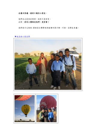 在農田旁邊，看到十幾位小朋友在農田旁邊，看到十幾位小朋友在農田旁邊，看到十幾位小朋友在農田旁邊，看到十幾位小朋友。
他們未必是來討東西，或許只是好奇。
此時，若有小禮物送他們，是好事！若有小禮物送他們，是好事！若有小禮物送他們，是好事！若有小禮物送他們，是好事！
我們母子又想到-那把從台灣帶來的鉛筆和原子筆，可惜，沒帶在身邊。
▼埃及的小朋友們
 