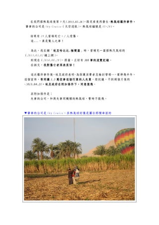 在我們搭熱氣球後第 9 天（2013.02.262013.02.262013.02.262013.02.26），路克索竟然發生-熱氣球爆炸事件，熱氣球爆炸事件，熱氣球爆炸事件，熱氣球爆炸事件，
肇事的公司是 Sky Cruise（天空巡航），熱氣球編號是 SU-283。
結果有 19 人當場死亡，2 人受傷。
這...，真是驚人之事！
為此，我在鋪「埃及哈比比埃及哈比比埃及哈比比埃及哈比比....極簡篇極簡篇極簡篇極簡篇」時，曾補充一篇搭熱汽氣球的
（2013.03.02 鋪上網）。
到現在（2014.08.28），那篇，正好有 300300300300 筆的流覽記錄筆的流覽記錄筆的流覽記錄筆的流覽記錄。
在該文，我對傷亡者深表哀悼！我對傷亡者深表哀悼！我對傷亡者深表哀悼！我對傷亡者深表哀悼！
這次爆炸事件後，埃及政府表明-為保護消費者及檢討管理…，要停飛半年。
這個宣佈，等同讓等同讓等同讓等同讓 1.51.51.51.5 萬從事這個行業的人失業萬從事這個行業的人失業萬從事這個行業的人失業萬從事這個行業的人失業，經抗議，不到兩個月後的
-2013.04.21013.04.21013.04.21013.04.21，埃及政府在附加條件下，同意復飛，埃及政府在附加條件下，同意復飛，埃及政府在附加條件下，同意復飛，埃及政府在附加條件下，同意復飛。
其附加條件是：
失事的公司，和與失事同機種的熱氣球，暫時不能飛。
▼肇事的公司是 Sky Cruise，其熱氣球好像是圖右那種傘面的
 
