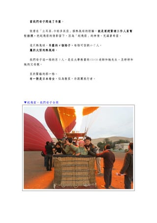 當我們母子爬進了吊籃當我們母子爬進了吊籃當我們母子爬進了吊籃當我們母子爬進了吊籃。
依曾在「土耳其.卡帕多其亞」搭熱氣球的經驗，就是要趕緊請工作人員幫就是要趕緊請工作人員幫就是要趕緊請工作人員幫就是要趕緊請工作人員幫
忙拍照，忙拍照，忙拍照，忙拍照，把起飛前的倩影留下，因為「起飛前」的神情，充滿著希望。
這只熱氣球，吊籃的吊籃的吊籃的吊籃的 4444 個格子個格子個格子個格子，，，，每格可容納 6-7 人。
屬於大型的屬於大型的屬於大型的屬於大型的熱氣球熱氣球熱氣球熱氣球。
我們母子這一格的另 5 人，是在大學教書的 CO CO 老師和她先生，及婷婷和
她的父母親。
至於緊臨的那一格。
有一對是日本母女有一對是日本母女有一對是日本母女有一對是日本母女，似為散客，非跟團旅行者。
▼起飛前，我們母子合照
 