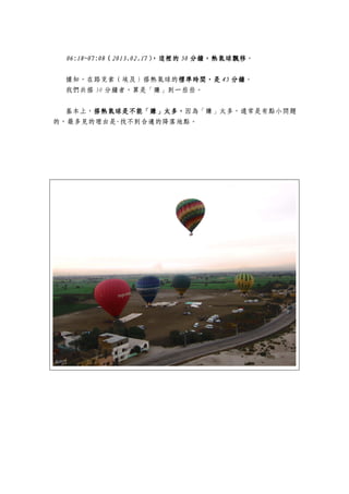 06:18~07:0806:18~07:0806:18~07:0806:18~07:08（（（（2013.02.172013.02.172013.02.172013.02.17），這裡的），這裡的），這裡的），這裡的 50505050 分鐘，熱氣球飄移分鐘，熱氣球飄移分鐘，熱氣球飄移分鐘，熱氣球飄移。
據知，在路克索（埃及）搭熱氣球的標準時間，是標準時間，是標準時間，是標準時間，是 45454545 分鐘分鐘分鐘分鐘。
我們共搭 50 分鐘者，算是「賺」到一些些。
基本上，搭熱氣球是不能「賺」太多，搭熱氣球是不能「賺」太多，搭熱氣球是不能「賺」太多，搭熱氣球是不能「賺」太多，因為「賺」太多，通常是有點小問題
的，最多見的理由是-找不到合適的降落地點。
 
