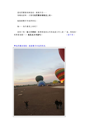 當我們團搭的熱氣球，漸漸升空…。
鳥瞰地面時，才發現我們團的領隊沒上來我們團的領隊沒上來我們團的領隊沒上來我們團的領隊沒上來。。。。
她張開雙手和我們再見。
她…，為什麼沒上來呢？
我想了想，除工作需要除工作需要除工作需要除工作需要（要與熱氣球公司的地面工作人員，「追」熱氣球，
到降落地點…），還是成本考量吧還是成本考量吧還是成本考量吧還是成本考量吧！ （接下頁）
▼我們團的領隊，張開雙手和我們再見
 