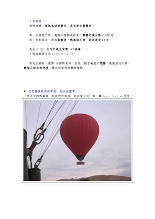 （承前頁）
我們這團，搭熱氣球搭熱氣球搭熱氣球搭熱氣球的的的的費用費用費用費用，，，，是包含在團費內。是包含在團費內。是包含在團費內。是包含在團費內。
即，出國旅行前，選擇不搭熱氣球者，團費可減台幣團費可減台幣團費可減台幣團費可減台幣 2,5002,5002,5002,500 元元元元。
若，來到埃及，因天候關係，熱氣球不飛，則退美金天候關係，熱氣球不飛，則退美金天候關係，熱氣球不飛，則退美金天候關係，熱氣球不飛，則退美金 85858585 元元元元。
美金 85 元，約等於埃及貨幣埃及貨幣埃及貨幣埃及貨幣 567567567567 埃磅埃磅埃磅埃磅。
（我的計算方式：85×30÷4.5）。
若是出國前，選擇-不搭熱氣球，但是，到了埃及才想搭到了埃及才想搭到了埃及才想搭到了埃及才想搭，鳳凰旅行社寫：
需個人刷卡或付現，需個人刷卡或付現，需個人刷卡或付現，需個人刷卡或付現，費用依當地的實際價格。
▼ 我們團搭熱氣球費用，包含在團費
（照片中的熱氣球，和我們所搭的，是同家公司，即，屬 Magic Horizon 所有）
 