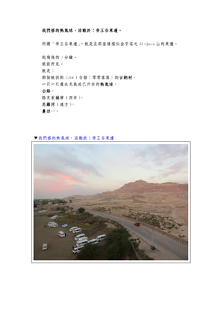 我們搭的熱氣球，活動於：帝王谷東邊。我們搭的熱氣球，活動於：帝王谷東邊。我們搭的熱氣球，活動於：帝王谷東邊。我們搭的熱氣球，活動於：帝王谷東邊。
所謂「帝王谷東邊」，就是在那座模樣似金字塔之 Al-Qurn 山的東邊。
起飛後的 5 分鐘。
眼前所見。
就是：
那個被拆到 2266（台語：零零落落）的古納村古納村古納村古納村、
一只一只還在充氣或已升空的熱氣球熱氣球熱氣球熱氣球、
公路公路公路公路、
路克索城市城市城市城市（西岸）、
尼羅河尼羅河尼羅河尼羅河（遠方）、
農田農田農田農田…。
▼我們搭的熱氣球，活動於：帝王谷東邊
 