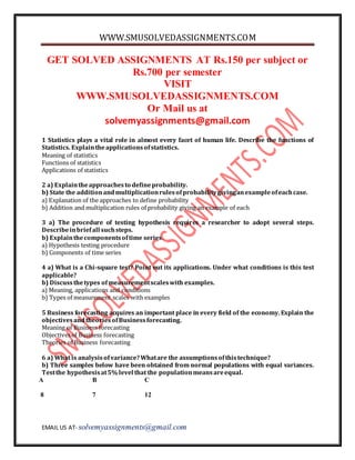 WWW.SMUSOLVEDASSIGNMENTS.COM 
GET SOLVED ASSIGNMENTS AT Rs.150 per subject or 
Rs.700 per semester 
VISIT 
WWW.SMUSOLVEDASSIGNMENTS.COM 
Or Mail us at 
solvemyassignments@gmail.com 
1 Statistics plays a vital role in almost every facet of human life. Describe the functions of 
Statistics. Explain the applications of statistics. 
Meaning of statistics 
Functions of statistics 
Applications of statistics 
2 a) Explain the approaches to define probability. 
b) State the addition and multiplication rules of probability giving an example of each case. 
a) Explanation of the approaches to define probability 
b) Addition and multiplication rules of probability giving an example of each 
3 a) The procedure of testing hypothesis requires a researcher to adopt several steps. 
Describe in brief all such steps. 
b) Explain the components of time series. 
a) Hypothesis testing procedure 
b) Components of time series 
4 a) What is a Chi-square test? Point out its applications. Under what conditions is this test 
applicable? 
b) Discuss the types of measurement scales with examples. 
a) Meaning, applications and conditions 
b) Types of measurement scales with examples 
5 Business forecasting acquires an important place in every field of the economy. Explain the 
objectives and theories of Business forecasting. 
Meaning of Business forecasting 
Objectives of Business forecasting 
Theories of Business forecasting 
6 a) What is analysis of variance? What are the assumptions of this technique? 
b) Three samples below have been obtained from normal populations with equal variances. 
Test the hypothesis at 5% level that the population means are equal. 
A B C 
8 7 12 
EMAIL US AT- solvemyassignments@gmail.com 
 