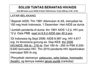 SOLUSI TUNTAS BERANTAS HIV/AIDS 
Dodi MW dalam acara OASIS di Radio TOSCA Kamis 14 Des 2006 jam 2100 - 23:00 
LATAR BELAKANG 
Sejarah AIDS: Thn 1981 ditemukan di AS, menyebar ke 
150 neg tmsk Indonesia. 1 Desember: Hari AIDS se dunia. 
Jumlah penderita di dunia: thn 1991 AIDS 1,2 jt, HIV pos 
12 jt. Data PBB: saat ini 6,8 jt AIDS dan 40 jt pos 
Di Indonesia hg Sept 2006: AIDS 6.987 org, HIV 4.617 
org. Ini fenomena gunung es. Dep KES: thn 2006 
HIV/AIDS 169 rb - 216 rb. Dari 180 rb - 265 rb PSK 8.200- 
9.640 terinveksi HIV. Thn 2010 penderita HIV diperkirakan 
mencapai 500 rb org 
Penyebab utamanya: pelacuran, seks bebas, homoseks 
(liwath), yg lainnya melalui jjaarruumm ssuunnttiikk (narkoba) 
 