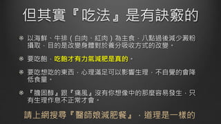 但其實『吃法』是有訣竅的
以海鮮、牛排（白肉、紅肉）為主食，八點過後減少澱粉
攝取，目的是改變身體對於養分吸收方式的改變。
要吃飽，吃飽才有力氣減肥是真的。
要吃想吃的東西，心理滿足可以影響生理，不自覺的會降
低食量。
『膽固醇』跟『痛風』沒有你想像中的那麼容易發生，只
有生理作息不正常才會。
請上網搜尋『醫師娘減肥餐』，道理是一樣的
 