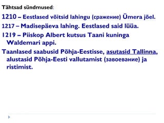 Tähtsad sündmused:
1210 – Eestlased võitsid lahingu (сражение) Ümera jõel.
1217 – Madisepäeva lahing. Eestlased said lüüa.
1219 – Piiskop Albert kutsus Taani kuninga
Waldemari appi.
Taanlased saabusid Põhja-Eestisse, asutasid Tallinna,
alustasid Põhja-Eesti vallutamist (завоевание) ja
ristimist.
 