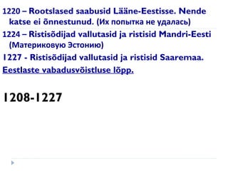 1220 – Rootslased saabusid Lääne-Eestisse. Nende
katse ei õnnestunud. (Их попытка не удалась)
1224 – Ristisõdijad vallutasid ja ristisid Mandri-Eesti
(Материковую Эстонию)
1227 - Ristisõdijad vallutasid ja ristisid Saaremaa.
Eestlaste vabadusvõistluse lõpp.
1208-1227
 