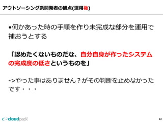 アウトソーシング系開発者の観点(運⽤用後)
12
•何かあった時の⼿手順を作り未完成な部分を運⽤用で
補おうとする
「認めたくないものだな、⾃自分⾃自⾝身が作ったシステム
の完成度度の低さというものを」
-‐‑‒>やった事はありません？がその判断を⽌止めなかった
です・・・
 