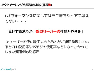 アウトソーシング系開発者の観点(運⽤用後)
16
•パフォーマンスに関してはそこまでシビアに考え
てない・・・
「⾒見見せて貰おうか、新型サーバーの性能とやらを」
-‐‑‒>ユーザーの使い勝⼿手はもちろんだが運⽤用監視してい
るとCPU使⽤用率率率やメモリの使⽤用率率率などにひっかかって
しまい運⽤用側も迷惑汗
 