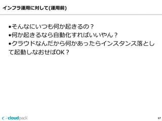 インフラ運⽤用に対して(運⽤用前)
17
•そんなにいつも何か起きるの？
•何か起きるなら⾃自動化すればいいやん？
•クラウドなんだから何かあったらインスタンス落落とし
て起動しなおせばOK？
 