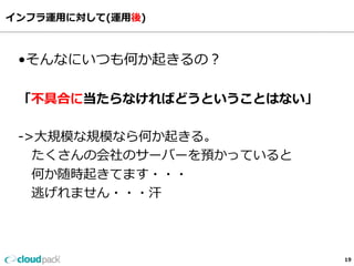 インフラ運⽤用に対して(運⽤用後)
19
•そんなにいつも何か起きるの？
「不不具合に当たらなければどうということはない」
-‐‑‒>⼤大規模な規模なら何か起きる。
      たくさんの会社のサーバーを預かっていると
      何か随時起きてます・・・
      逃げれません・・・汗
 