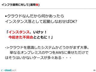 インフラ運⽤用に対して(運⽤用後)
23
•クラウドなんだから何かあったら
インスタンス落落として起動しなおせばOK?
「インスタンス、いけッ！
      今起きた不不具合とともに！」
-‐‑‒>クラウドを意識識したシステムかどうかがまず⼤大事。
        単なるオンプレミスのやつをAWSに乗せただけで
はそうはいかないケースが多々ある・・・
 