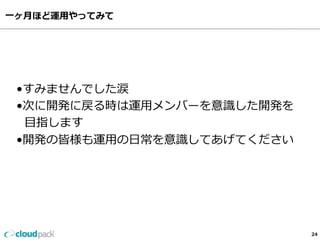 ⼀一ヶ⽉月ほど運⽤用やってみて
24
•すみませんでした涙
•次に開発に戻る時は運⽤用メンバーを意識識した開発を
    ⽬目指します
•開発の皆様も運⽤用の⽇日常を意識識してあげてください
 