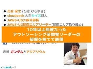 ●  ⽐比企  宏之  (ひき  ひろゆき)
●  cloudpack  ⼤大型サイズ新⼈人
●  JAWS-‐‑‒UG⼤大阪⽀支部⻑⾧長
●  JAWS-‐‑‒UG関⻄西エリアリーダー(関⻄西エリア取り纏め)
●  JAWS-‐‑‒UG  初代MVP  受賞
●  好きなAWSサービス  :  AWS  Direct  Connect
              @unioce
              facebook.com/hiroyuki.hiki
趣味  ガンダムとアクアリウム
1100年以上無敗だった  
アウトソーシング系開発リーダーの  
経歴を捨てて脱藩  
 