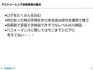 アウトソーシング系開発者の観点
7
•ログをたくさん仕込む
•何かあった時の⼿手順を作り未完成な部分を運⽤用で補う
•品質⾯面で妥協でき納品できそうなレベルなら納品
•パフォーマンスに関してはそこまでシビアに
    考えてない・・・
 