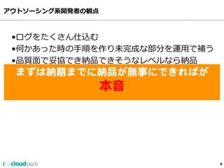 アウトソーシング系開発者の観点
8
•ログをたくさん仕込む
•何かあった時の⼿手順を作り未完成な部分を運⽤用で補う
•品質⾯面で妥協でき納品できそうなレベルなら納品
•パフォーマンスに関してはそこまでシビアに
    考えてない・・・
まずは納期までに納品が無事にできればが  
本音  
 