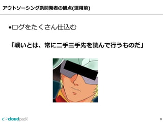 アウトソーシング系開発者の観点(運⽤用前)
9
•ログをたくさん仕込む
「戦いとは、常に⼆二⼿手三⼿手先を読んで⾏行行うものだ」
 