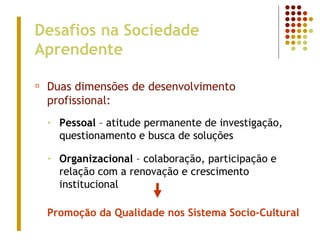 Desafios na Sociedade
Aprendente
¤ Duas dimensões de desenvolvimento
profissional:
• Pessoal – atitude permanente de investigação,
questionamento e busca de soluções
• Organizacional – colaboração, participação e
relação com a renovação e crescimento
institucional
Promoção da Qualidade nos Sistema Socio-Cultural
 
