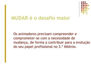 MUDAR é o desafio maior
Os animadores precisam compreender e
comprometer-se com a necessidade de
mudança, de forma a contribuir para a evolução
do seu papel profissional no 3.º Milénio.
 