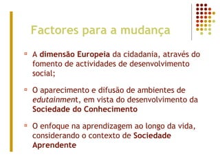 Factores para a mudança
¤ A dimensão Europeia da cidadania, através do
fomento de actividades de desenvolvimento
social;
¤ O aparecimento e difusão de ambientes de
edutainment, em vista do desenvolvimento da
Sociedade do Conhecimento
¤ O enfoque na aprendizagem ao longo da vida,
considerando o contexto de Sociedade
Aprendente
 
