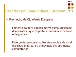 Desafios na Comunidade Europeia
¤ Promoção da Cidadania Europeia
• Fomento da participação activa numa sociedade
democrática, que respeita a diversidade cultural
e linguística
• Reforço das parcerias culturais e sociais de nível
transnacional, para a a inovação e crescimento
comunitários
 