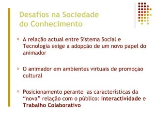 Desafios na Sociedade
do Conhecimento
¤ A relação actual entre Sistema Social e
Tecnologia exige a adopção de um novo papel do
animador
¤ O animador em ambientes virtuais de promoção
cultural
¤ Posicionamento perante as características da
“nova” relação com o público: Interactividade e
Trabalho Colaborativo
 