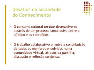 Desafios na Sociedade
do Conhecimento
¤ O consumo cultural on-line desenvolve-se
através de um processo construtivo entre o
público e os conteúdos.
¤ O trabalho colaborativo envolve a contribuição
de todos os membros envolvidos numa
comunidade virtual, através da partilha,
discussão e reflexão conjunta.
 