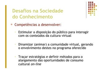 Desafios na Sociedade
do Conhecimento
¤ Competências a desenvolver:
• Estimular a disposição do público para interagir
com os conteúdos da cultura virtual
• Dinamizar (animar) a comunidade virtual, gerando
o envolvimento destes no programa oferecido
• Traçar estratégias e definir métodos para o
alargamento das oportunidades de consumo
cultural on-line
 