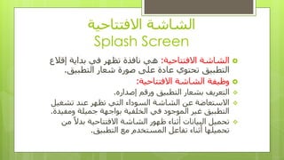 ‫االفتتاحٍت‬ ‫الشاشت‬
Splash Screen
‫االفتتاحٍت‬ ‫الشاشت‬:‫إقالع‬ ‫بذاٌت‬ ً‫ف‬ ‫تظهز‬ ‫ًافذة‬ ً‫ه‬
‫التطبٍق‬‫التطبٍق‬ ‫شؼار‬ ‫صىرة‬ ‫ػلى‬ ‫ػادة‬ ‫تحتىي‬.
‫االفتتاحٍت‬ ‫الشاشت‬ ‫وظٍفت‬:
ٍ‫إصذار‬ ‫ورقن‬ ‫التطبٍق‬ ‫بشؼار‬ ‫التؼزٌف‬.
‫تشغٍل‬ ‫ػٌذ‬ ‫تظهز‬ ً‫الت‬ ‫السىداء‬ ‫الشاشت‬ ‫ػي‬ ‫االستؼاضت‬
‫وهفٍذة‬ ‫جوٍلت‬ ‫بىاجهت‬ ‫الخلفٍت‬ ً‫ف‬ ‫الوىجىد‬ ‫غٍز‬ ‫التطبٍق‬.
‫هي‬ ً‫ال‬‫بذ‬ ‫االفتتاحٍت‬ ‫الشاشت‬ ‫ظهىر‬ ‫أثٌاء‬ ‫البٍاًاث‬ ‫تحوٍل‬
‫التطبٍق‬ ‫هغ‬ ‫الوستخذم‬ ‫تفاػل‬ ‫أثٌاء‬ ‫تحوٍلها‬.
 