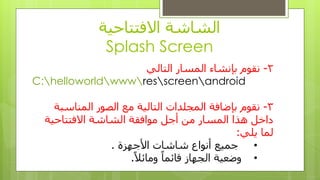 ‫االفتتاحٍت‬ ‫الشاشت‬
Splash Screen
2-ً‫التال‬ ‫الوسار‬ ‫بإًشاء‬ ‫ًقىم‬
C:helloworldwwwresscreenandroid
3-‫الوٌاسبت‬ ‫الصىر‬ ‫هغ‬ ‫التالٍت‬ ‫الوجلذاث‬ ‫بإضافت‬ ‫ًقىم‬
‫االفتتاحٍت‬ ‫الشاشت‬ ‫هىافقت‬ ‫أجل‬ ‫هي‬ ‫الوسار‬ ‫هذا‬ ‫داخل‬
ً‫ٌل‬ ‫لوا‬:
•‫األجهشة‬ ‫شاشاث‬ ‫أًىاع‬ ‫جوٍغ‬.
•ً‫ال‬‫وهائ‬ ً‫ا‬‫قائو‬ ‫الجهاس‬ ‫وضؼٍت‬.
 