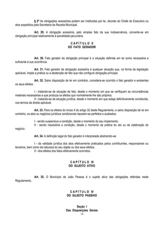 10
§ 2º As obrigações acessórias podem ser instituídas por lei, decreto do Chefe do Executivo ou
atos expedidos pela Secretaria da Receita Municipal.
Art. 29. A obrigação acessória, pelo simples fato da sua inobservância, converte-se em
obrigação principal relativamente à penalidade pecuniária.
C A P Í T U L O II
DO FATO GERADOR
Art. 30. Fato gerador da obrigação principal é a situação definida em lei como necessária e
suficiente à sua ocorrência.
Art. 31. Fato gerador da obrigação acessória é qualquer situação que, na forma da legislação
aplicável, impõe a prática ou a abstenção de fato que não configure obrigação principal.
Art. 32. Salvo disposição de lei em contrário, considera-se ocorrido o fato gerador e existentes
os seus efeitos:
I - tratando-se de situação de fato, desde o momento em que se verifiquem as circunstâncias
materiais necessárias a que produza os efeitos que normalmente lhe são próprios;
II - tratando-se de situação jurídica, desde o momento em que esteja definitivamente constituída,
nos termos de direito aplicável.
Art. 33. Para os efeitos do inciso II do artigo 32 deste Regulamento, e salvo disposição de lei em
contrário, os atos ou negócios jurídicos condicionais reputam-se perfeitos e acabados:
I - sendo suspensiva a condição, desde o momento do seu implemento;
II - sendo resolutória a condição, desde o momento da prática do ato ou da celebração do
negócio.
Art. 34. A definição legal do fato gerador é interpretada abstraindo-se:
I - da validade jurídica dos atos efetivamente praticados pelos contribuintes, responsáveis ou
terceiros, bem como da natureza do seu objeto ou dos seus efeitos;
II - dos efeitos dos fatos efetivamente ocorridos.
C A P Í T U L O III
DO SUJEITO ATIVO
Art. 35. O Município de João Pessoa é o sujeito ativo das obrigações referidas neste
Regulamento.
C A P Í T U L O IV
DO SUJEITO PASSIVO
Seção I
Das Disposições Gerais
 