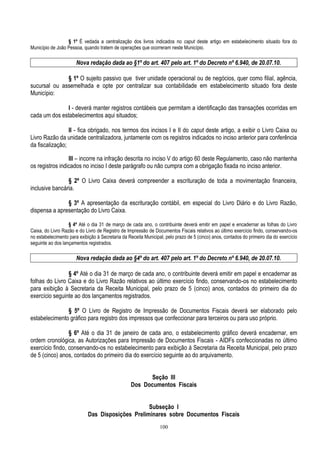 100
§ 1º É vedada a centralização dos livros indicados no caput deste artigo em estabelecimento situado fora do
Município de João Pessoa, quando tratem de operações que ocorreram neste Município.
Nova redação dada ao §1º do art. 407 pelo art. 1º do Decreto nº 6.940, de 20.07.10.
§ 1º O sujeito passivo que tiver unidade operacional ou de negócios, quer como filial, agência,
sucursal ou assemelhada e opte por centralizar sua contabilidade em estabelecimento situado fora deste
Município:
I - deverá manter registros contábeis que permitam a identificação das transações ocorridas em
cada um dos estabelecimentos aqui situados;
II - fica obrigado, nos termos dos incisos I e II do caput deste artigo, a exibir o Livro Caixa ou
Livro Razão da unidade centralizadora, juntamente com os registros indicados no inciso anterior para conferência
da fiscalização;
III – incorre na infração descrita no inciso V do artigo 60 deste Regulamento, caso não mantenha
os registros indicados no inciso I deste parágrafo ou não cumpra com a obrigação fixada no inciso anterior.
§ 2º O Livro Caixa deverá compreender a escrituração de toda a movimentação financeira,
inclusive bancária.
§ 3º A apresentação da escrituração contábil, em especial do Livro Diário e do Livro Razão,
dispensa a apresentação do Livro Caixa.
§ 4º Até o dia 31 de março de cada ano, o contribuinte deverá emitir em papel e encadernar as folhas do Livro
Caixa, do Livro Razão e do Livro de Registro de Impressão de Documentos Fiscais relativos ao último exercício findo, conservando-os
no estabelecimento para exibição à Secretaria da Receita Municipal, pelo prazo de 5 (cinco) anos, contados do primeiro dia do exercício
seguinte ao dos lançamentos registrados.
Nova redação dada ao §4º do art. 407 pelo art. 1º do Decreto nº 6.940, de 20.07.10.
§ 4º Até o dia 31 de março de cada ano, o contribuinte deverá emitir em papel e encadernar as
folhas do Livro Caixa e do Livro Razão relativos ao último exercício findo, conservando-os no estabelecimento
para exibição à Secretaria da Receita Municipal, pelo prazo de 5 (cinco) anos, contados do primeiro dia do
exercício seguinte ao dos lançamentos registrados.
§ 5º O Livro de Registro de Impressão de Documentos Fiscais deverá ser elaborado pelo
estabelecimento gráfico para registro dos impressos que confeccionar para terceiros ou para uso próprio.
§ 6º Até o dia 31 de janeiro de cada ano, o estabelecimento gráfico deverá encadernar, em
ordem cronológica, as Autorizações para Impressão de Documentos Fiscais - AIDFs confeccionadas no último
exercício findo, conservando-os no estabelecimento para exibição à Secretaria da Receita Municipal, pelo prazo
de 5 (cinco) anos, contados do primeiro dia do exercício seguinte ao do arquivamento.
Seção III
Dos Documentos Fiscais
Subseção I
Das Disposições Preliminares sobre Documentos Fiscais
 
