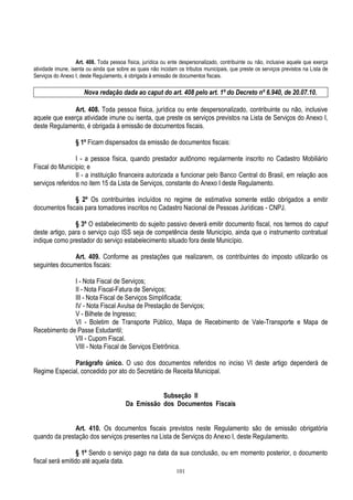 101
Art. 408. Toda pessoa física, jurídica ou ente despersonalizado, contribuinte ou não, inclusive aquele que exerça
atividade imune, isenta ou ainda que sobre as quais não incidam os tributos municipais, que preste os serviços previstos na Lista de
Serviços do Anexo I, deste Regulamento, é obrigada à emissão de documentos fiscais.
Nova redação dada ao caput do art. 408 pelo art. 1º do Decreto nº 6.940, de 20.07.10.
Art. 408. Toda pessoa física, jurídica ou ente despersonalizado, contribuinte ou não, inclusive
aquele que exerça atividade imune ou isenta, que preste os serviços previstos na Lista de Serviços do Anexo I,
deste Regulamento, é obrigada à emissão de documentos fiscais.
§ 1º Ficam dispensados da emissão de documentos fiscais:
I - a pessoa física, quando prestador autônomo regularmente inscrito no Cadastro Mobiliário
Fiscal do Município; e
II - a instituição financeira autorizada a funcionar pelo Banco Central do Brasil, em relação aos
serviços referidos no item 15 da Lista de Serviços, constante do Anexo I deste Regulamento.
§ 2º Os contribuintes incluídos no regime de estimativa somente estão obrigados a emitir
documentos fiscais para tomadores inscritos no Cadastro Nacional de Pessoas Jurídicas - CNPJ.
§ 3º O estabelecimento do sujeito passivo deverá emitir documento fiscal, nos termos do caput
deste artigo, para o serviço cujo ISS seja de competência deste Município, ainda que o instrumento contratual
indique como prestador do serviço estabelecimento situado fora deste Município.
Art. 409. Conforme as prestações que realizarem, os contribuintes do imposto utilizarão os
seguintes documentos fiscais:
I - Nota Fiscal de Serviços;
II - Nota Fiscal-Fatura de Serviços;
III - Nota Fiscal de Serviços Simplificada;
IV - Nota Fiscal Avulsa de Prestação de Serviços;
V - Bilhete de Ingresso;
VI - Boletim de Transporte Público, Mapa de Recebimento de Vale-Transporte e Mapa de
Recebimento de Passe Estudantil;
VII - Cupom Fiscal.
VIII - Nota Fiscal de Serviços Eletrônica.
Parágrafo único. O uso dos documentos referidos no inciso VI deste artigo dependerá de
Regime Especial, concedido por ato do Secretário de Receita Municipal.
Subseção II
Da Emissão dos Documentos Fiscais
Art. 410. Os documentos fiscais previstos neste Regulamento são de emissão obrigatória
quando da prestação dos serviços presentes na Lista de Serviços do Anexo I, deste Regulamento.
§ 1º Sendo o serviço pago na data da sua conclusão, ou em momento posterior, o documento
fiscal será emitido até aquela data.
 