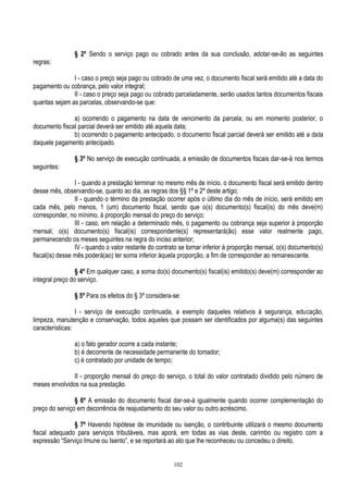 102
§ 2º Sendo o serviço pago ou cobrado antes da sua conclusão, adotar-se-ão as seguintes
regras:
I - caso o preço seja pago ou cobrado de uma vez, o documento fiscal será emitido até a data do
pagamento ou cobrança, pelo valor integral;
II - caso o preço seja pago ou cobrado parceladamente, serão usados tantos documentos fiscais
quantas sejam as parcelas, observando-se que:
a) ocorrendo o pagamento na data de vencimento da parcela, ou em momento posterior, o
documento fiscal parcial deverá ser emitido até aquela data;
b) ocorrendo o pagamento antecipado, o documento fiscal parcial deverá ser emitido até a data
daquele pagamento antecipado.
§ 3º No serviço de execução continuada, a emissão de documentos fiscais dar-se-á nos termos
seguintes:
I - quando a prestação terminar no mesmo mês de início, o documento fiscal será emitido dentro
desse mês, observando-se, quanto ao dia, as regras dos §§ 1º e 2º deste artigo;
II - quando o término da prestação ocorrer após o último dia do mês de início, será emitido em
cada mês, pelo menos, 1 (um) documento fiscal, sendo que o(s) documento(s) fiscal(is) do mês deve(m)
corresponder, no mínimo, à proporção mensal do preço do serviço;
III - caso, em relação a determinado mês, o pagamento ou cobrança seja superior à proporção
mensal, o(s) documento(s) fiscal(is) correspondente(s) representará(ão) esse valor realmente pago,
permanecendo os meses seguintes na regra do inciso anterior;
IV - quando o valor restante do contrato se tornar inferior à proporção mensal, o(s) documento(s)
fiscal(is) desse mês poderá(ao) ter soma inferior àquela proporção, a fim de corresponder ao remanescente.
§ 4º Em qualquer caso, a soma do(s) documento(s) fiscal(is) emitido(s) deve(m) corresponder ao
integral preço do serviço.
§ 5º Para os efeitos do § 3º considera-se:
I - serviço de execução continuada, a exemplo daqueles relativos à segurança, educação,
limpeza, manutenção e conservação, todos aqueles que possam ser identificados por alguma(s) das seguintes
características:
a) o fato gerador ocorre a cada instante;
b) é decorrente de necessidade permanente do tomador;
c) é contratado por unidade de tempo;
II - proporção mensal do preço do serviço, o total do valor contratado dividido pelo número de
meses envolvidos na sua prestação.
§ 6º A emissão do documento fiscal dar-se-á igualmente quando ocorrer complementação do
preço do serviço em decorrência de reajustamento do seu valor ou outro acréscimo.
§ 7º Havendo hipótese de imunidade ou isenção, o contribuinte utilizará o mesmo documento
fiscal adequado para serviços tributáveis, mas aporá, em todas as vias deste, carimbo ou registro com a
expressão “Serviço Imune ou Isento”, e se reportará ao ato que lhe reconheceu ou concedeu o direito.
 