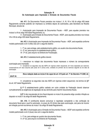 103
Subseção III
Da Autorização para Impressão e Emissão de Documentos Fiscais
Art. 411. Os Documentos Fiscais previstos nos incisos I, II, III, VII e VIII do artigo 409 deste
Regulamento somente poderão ser impressos ou emitidos depois de autorizados, pela Secretaria da Receita
Municipal, através de:
I - Autorização para Impressão de Documentos Fiscais – AIDF, para aqueles previstos nos
incisos I a III do artigo 409 deste Regulamento; ou
II - Autorização para Emissão de Documentos Fiscais - AEDF, para aqueles previstos nos incisos
VII e VIII do artigo 409 deste Regulamento.
Art. 412. A Autorização para Impressão de Documentos Fiscais – AIDF, será expedida conforme
modelo padronizado e em 3 (três) vias com o seguinte destino:
I - 1ª via, para entrega, pelo estabelecimento gráfico, ao usuário dos documentos fiscais;
II - 2ª via, para arquivo no estabelecimento gráfico;
III - 3ª via, para arquivo na Diretoria de Fiscalização.
Art. 413. O estabelecimento gráfico deverá:
I - mencionar no rodapé dos documentos fiscais impressos o número da correspondente
autorização para impressão;
II - encadernar as segundas vias das AIDFs em rigorosa ordem sequencial, em livros separados por exercício,
conservando-as em seus arquivos pelo prazo de 5 (cinco) anos, contados do primeiro dia do exercício seguinte ao da data de
autorização.
Nova redação dada ao inciso II do caput do art. 413 pelo art. 1º do Decreto nº 6.940, de
20.07.10.
II - encadernar as segundas vias das AIDFs em rigorosa ordem sequencial, nos termos do §6º
do art. 407 deste Regulamento.
§ 1º O estabelecimento gráfico sediado em outra unidade da Federação deverá observar
cumulativamente as exigências da legislação de seu domicílio para imprimir documentos fiscais.
§ 2º A não manutenção do livro fiscal disposto no inciso II do presente artigo constitui infração ao
disposto no inciso V do artigo 60 deste Regulamento.
Art. 414. O contribuinte deverá comunicar à repartição competente a não confecção de
documento fiscal para o qual foi autorizado, no prazo de 30 (trinta) dias após autorização, sob pena de incorrer
em infração punível nos termos do inciso V do artigo 59 deste Regulamento.
Art. 415. A Autorização para a Emissão de Documentos Fiscais – AEDF será expedida conforme
modelo padronizado e em 2 (duas) vias com o seguinte destino:
I - 1ª via, para entrega ao usuário dos documentos fiscais;
II - 2ª via, para arquivo na Diretoria de Fiscalização.
Subseção IV
 
