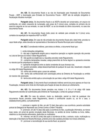 105
Art. 420. Os documentos fiscais e as vias de Autorização para Impressão de Documentos
Fiscais - AIDF e Autorização para Emissão de Documentos Fiscais - AEDF são de exibição obrigatória à
fiscalização tributária municipal.
Parágrafo único. Os documentos fiscais e as AEDFs deverão ser conservados, em arquivo do
contribuinte, em ordem crescente de numeração, pelo prazo de 5 (cinco) anos, contados do primeiro dia do
exercício seguinte ao da sua emissão, no caso de AEDF, ou ao da emissão do último documento, no caso dos
documentos fiscais.
Art. 421. Os documentos fiscais terão prazo de validade para emissão de 5 (cinco) anos,
contados da expedição da respectiva AIDF ou AEDF.
Parágrafo único. Em caso de não emissão dos documentos fiscais até a data limite, prevista no
caput deste artigo, estes deverão ser apresentados à Secretaria da Receita Municipal para inutilização.
Art. 422. É considerado inidôneo, para todos os efeitos, o documento fiscal que:
I - omita indicações obrigatórias;
II - não seja o legalmente exigido para a respectiva operação ou registre operação não prevista
na Lista de Serviços do Anexo I deste Regulamento;
III - não guarde as exigências ou requisitos previstos neste Regulamento;
IV - contenha declarações inexatas, esteja preenchido de forma ilegível ou apresente emendas
ou rasuras que lhe prejudiquem a clareza;
V - apresente divergência entre os dados constantes de suas diversas vias;
VI - quando cancelado, esteja desacompanhada de qualquer de suas vias, ressalvado o disposto
no artigo 424 deste Regulamento;
VII - tenha sido emitido após o prazo de validade;
VIII - tenha sido confeccionado sem autorização prévia da Diretoria de Fiscalização ou emitido
de maneira não autorizada;
IX - tenha sido emitido após a comunicação de que trata o artigo 424 deste Regulamento.
Parágrafo único. O documento fiscal considerado inidôneo servirá de prova apenas em favor da
Fiscalização, inclusive como fonte de informação para fixação de base de cálculo por arbitramento.
Art. 423. Os documentos fiscais previstos nos incisos I, II, III e V do artigo 409 deste
Regulamento deverão ser autenticados pela Diretoria de Fiscalização, e antes de qualquer emissão.
Art. 424. Em caso de extravio, roubo ou destruição, parcial ou total de quaisquer dos
documentos fiscais previstos neste Regulamento, deverá o contribuinte usuário ou, se for o caso, o
estabelecimento gráfico, cumulativamente:
I - promover o registro do fato, em até 10 (dez) dias após a sua ocorrência, perante autoridade
policial da Delegacia de Repressão aos Crimes Contra a Ordem Tributária;
II - promover, em até 10 (dez) dias após a ocorrência do fato, a publicação informativa, ao menos
duas vezes, em jornal de grande circulação deste Município, no sentido de tornar inválidos os livros, talões,
relatórios ou documentos extraviados, destruídos ou inutilizados;
III - informar, em até 20 (vinte) dias após a ocorrência do fato, o extravio, roubo, inutilização ou
destruição à Secretaria da Receita Municipal, juntando prova das cautelas previstas nos incisos anteriores;
IV - promover a reconstituição de sua escrita fiscal, se possível.
 