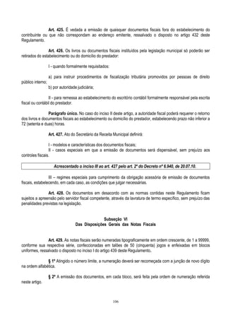 106
Art. 425. É vedada a emissão de quaisquer documentos fiscais fora do estabelecimento do
contribuinte ou que não correspondam ao endereço emitente, ressalvado o disposto no artigo 432 deste
Regulamento.
Art. 426. Os livros ou documentos fiscais instituídos pela legislação municipal só poderão ser
retirados do estabelecimento ou do domicílio do prestador:
I - quando formalmente requisitados:
a) para instruir procedimentos de fiscalização tributária promovidos por pessoas de direito
público interno;
b) por autoridade judiciária;
II - para remessa ao estabelecimento do escritório contábil formalmente responsável pela escrita
fiscal ou contábil do prestador.
Parágrafo único. No caso do inciso II deste artigo, a autoridade fiscal poderá requerer o retorno
dos livros e documentos fiscais ao estabelecimento ou domicílio do prestador, estabelecendo prazo não inferior a
72 (setenta e duas) horas.
Art. 427. Ato do Secretário da Receita Municipal definirá:
I - modelos e características dos documentos fiscais;
II - casos especiais em que a emissão de documentos será dispensável, sem prejuízo aos
controles fiscais.
Acrescentado o inciso III ao art. 427 pelo art. 2º do Decreto nº 6.940, de 20.07.10.
III – regimes especiais para cumprimento da obrigação acessória de emissão de documentos
fiscais, estabelecendo, em cada caso, as condições que julgar necessárias.
Art. 428. Os documentos em desacordo com as normas contidas neste Regulamento ficam
sujeitos a apreensão pelo servidor fiscal competente, através da lavratura de termo específico, sem prejuízo das
penalidades previstas na legislação.
Subseção VI
Das Disposições Gerais das Notas Fiscais
Art. 429. As notas fiscais serão numeradas tipograficamente em ordem crescente, de 1 a 99999,
conforme sua respectiva série, confeccionadas em talões de 50 (cinquenta) jogos e enfeixadas em blocos
uniformes, ressalvado o disposto no inciso I do artigo 439 deste Regulamento.
§ 1º Atingido o número limite, a numeração deverá ser recomeçada com a junção de novo dígito
na ordem alfabética.
§ 2º A emissão dos documentos, em cada bloco, será feita pela ordem de numeração referida
neste artigo.
 