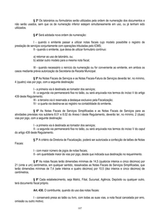 107
§ 3º Os talonários ou formulários serão utilizados pela ordem de numeração dos documentos e
não serão usados, sem que os de numeração inferior estejam simultaneamente em uso, ou já tenham sido
utilizados.
§ 4º Será adotada nova ordem de numeração:
I - quando o emitente passar a utilizar notas fiscais cujo modelo possibilite o registro de
prestação de serviços conjuntamente com operações tributadas pelo ICMS;
II - quando o emitente, que deixa de utilizar formulário contínuo:
a) retornar ao uso de talonário, ou;
b) adotar outro modelo para a mesma nota fiscal;
III - quando necessário o reinício da numeração ou for conveniente ao emitente, em ambos os
casos mediante prévia autorização da Secretaria da Receita Municipal.
§ 5º As Notas Fiscais de Serviços e as Notas Fiscais-Fatura de Serviços deverão ter, no mínimo,
4 (quatro) vias por jogo, com a seguinte destinação:
I - a primeira via é destinada ao tomador dos serviços;
II - a segunda via permanecerá fixa no talão, ou será arquivada nos termos do inciso V do artigo
439 deste Regulamento;
III - a terceira via é reservada a destaque exclusivo pela Fiscalização;
IV - a quarta via destina-se ao registro na contabilidade do emitente.
§ 6º As Notas Fiscais de Serviços Simplificadas e as Notas Fiscais de Serviços para as
atividades previstas nos subitens 8.01 e 8.02 do Anexo I deste Regulamento, deverão ter, no mínimo, 2 (duas)
vias por jogo, com a seguinte destinação:
I - a primeira via é destinada ao tomador dos serviços;
II - a segunda via permanecerá fixa no talão, ou será arquivada nos termos do inciso V do caput
do artigo 439 deste Regulamento.
§ 7º A critério da Diretoria de Fiscalização, poderá ser autorizada a confecção de talões de Notas
Fiscais:
I - com maior número de jogos de notas fiscais;
II - em quantidade maior de vias por jogo, desde que indicada sua destinação no requerimento.
§ 8º As notas fiscais terão dimensões mínimas de 14,5 (quatorze inteiros e cinco décimos) por
21 (vinte e um) centímetros, em qualquer sentido, ressalvadas as Notas Fiscais de Serviços Simplificadas, que
terão dimensões mínimas de 7,4 (sete inteiros e quatro décimos) por 10,5 (dez inteiros e cinco décimos) de
centímetros.
§ 9º Cada estabelecimento, seja Matriz, Filial, Sucursal, Agência, Depósito ou qualquer outro,
terá documento fiscal próprio.
Art. 430. O contribuinte, quando do uso das notas fiscais:
I - conservará presa ao talão ou livro, com todas as suas vias, a nota fiscal cancelada por erro,
omissão ou outro motivo;
 