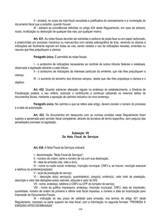 108
II - anotará, no corpo da nota fiscal cancelada a justificativa do cancelamento e a numeração do
documento fiscal que a substitui, quando houver;
III - adotará as providências referidas no artigo 424 deste Regulamento, em caso de extravio,
roubo, inutilização ou destruição de qualquer das vias, por qualquer motivo.
Art. 431. As notas fiscais deverão ser extraídas a carbono de dupla face ou em papel carbonado,
e preenchidas por processo mecânico ou manuscritos com caneta esferográfica de tinta, devendo os dizeres e
indicações ser facilmente legíveis em todas as vias, sendo vedado o uso de indicações inexatas, emendas ou
rasuras que lhes prejudiquem a clareza.
Parágrafo único. É permitido às notas fiscais:
I - o acréscimo de indicações necessárias ao controle de outros tributos federais e estaduais,
observada a legislação atinente a cada tributo;
II - o acréscimo de indicações de interesse particular do emitente, que não lhes prejudiquem a
clareza;
III - o aumento do tamanho dos diversos campos, desde que não lhes prejudique a clareza e o
objetivo.
Art. 432. Quando sobrevier alteração regular no endereço do estabelecimento, a Diretoria de
Fiscalização poderá, a seu critério, autorizar o contribuinte a continuar utilizando os mesmos talões de
documentos fiscais, mediante a aposição de carimbo indicativo do novo endereço.
Parágrafo único. No carimbo a que se refere este artigo, deverá constar o número do processo
e a data da autorização.
Art. 433. Os documentos em desacordo com as normas contidas neste Regulamento ficam
sujeitos a apreensão pelo servidor fiscal competente, através da lavratura de termo específico, sem prejuízo das
penalidades previstas na legislação.
Subseção VII
Da Nota Fiscal de Serviços
Art. 434. A Nota Fiscal de Serviços indicará:
I - denominação: "Nota Fiscal de Serviços";
II - número de ordem, série e número de via com sua destinação;
III - data da emissão (dia, mês e ano);
IV - nome ou razão social, endereço, inscrição municipal, CNPJ e, se houver, inscrição estadual
e telefone do emitente/prestador;
V - local da prestação do serviço;
VI - descrição do(s) serviço(s), quantidade(s), preço(s) unitário(s), valor total da prestação,
descrição e valor das deduções acaso cabíveis, alíquota e valor do ISS;
VII - nome, endereço, telefone e CNPJ ou CPF do tomador do serviço;
VIII - nome da gráfica impressora, endereço, inscrição municipal, CNPJ, data de impressão,
quantidade, número de ordem da primeira e última nota fiscal impressa, e número e data da Autorização para
Impressão de Documentos Fiscais;
IX - indicação do seu prazo de validade para emissão, nos termos do artigo 421 deste
Regulamento, impresso na parte superior da nota fiscal, com a informação no seguinte formato: “PROIBIDA A
EMISSÃO APÓS DD/MM/AAAA”.
 