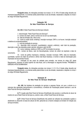 109
Parágrafo único. As indicações previstas nos incisos I, II, IV, VIII e IX deste artigo deverão ser
impressas tipograficamente, e as demais serão preenchidas no ato da emissão, ressalvado o disposto no inciso I
do artigo 439 deste Regulamento.
Subseção VIII
Da Nota Fiscal-Fatura de Serviços
Art. 435. A Nota Fiscal-Fatura de Serviços indicará:
I - denominação: "Nota Fiscal-Fatura de Serviços";
II - número de ordem, série e número de via com sua destinação;
III - data da emissão (dia, mês e ano);
IV - nome ou razão social, endereço, inscrição municipal, CNPJ e, se houver, inscrição estadual
e telefone do emitente/prestador;
V - local da prestação do serviço;
VI - descrição do(s) serviço(s), quantidade(s), preço(s) unitário(s), valor total da prestação,
descrição e valor das deduções acaso cabíveis, alíquota e valor do ISS;
VII - nome, endereço, telefone e CNPJ ou CPF do tomador do serviço;
VIII - número da fatura, valor da fatura/duplicata, número de ordem da duplicata e data do
vencimento;
IX - nome da gráfica impressora, endereço, inscrição municipal, CNPJ, data de impressão,
quantidade, número de ordem da primeira e última nota fiscal impressa, e número e data da Autorização para
Impressão de Documentos Fiscais;
X - indicação do seu prazo de validade para emissão, nos termos do artigo 421 deste
Regulamento, impresso na parte superior da nota fiscal, com a informação no seguinte formato: “PROIBIDA A
EMISSÃO APÓS DD/MM/AAAA”.
Parágrafo único. As indicações previstas nos incisos I, II, IV, IX e X deste artigo deverão ser
impressas tipograficamente, e as demais serão preenchidas no ato da emissão, ressalvado o disposto no inciso I
do artigo 439 deste Regulamento.
Subseção IX
Da Nota Fiscal de Serviços Simplificada
Art. 436. Na hipótese de prestação de serviços a pessoas físicas, em que o volume ou a
natureza das operações demonstrarem a conveniência, a Diretoria de Fiscalização poderá autorizar o uso de
Nota Fiscal de Serviços Simplificada.
§ 1º A opção pela Nota Fiscal de Serviços Simplificada não exonera o contribuinte do dever de
manter em uso a Nota Fiscal de Serviços ou, sendo o caso, a Nota Fiscal-Fatura de Serviços.
§ 2º A Nota Fiscal de Serviços Simplificada não poderá ser utilizada nas prestações sujeitas a
abatimento ou desconto na base de cálculo do ISS, aplicando-se a mesma vedação ao tomador em relação aos
serviços tomados.
 