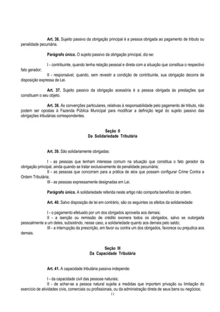 11
Art. 36. Sujeito passivo da obrigação principal é a pessoa obrigada ao pagamento de tributo ou
penalidade pecuniária.
Parágrafo único. O sujeito passivo da obrigação principal, diz-se:
I - contribuinte, quando tenha relação pessoal e direta com a situação que constitua o respectivo
fato gerador;
II - responsável, quando, sem revestir a condição de contribuinte, sua obrigação decorra de
disposição expressa de Lei.
Art. 37. Sujeito passivo da obrigação acessória é a pessoa obrigada às prestações que
constituam o seu objeto.
Art. 38. As convenções particulares, relativas à responsabilidade pelo pagamento de tributo, não
podem ser opostas à Fazenda Pública Municipal para modificar a definição legal do sujeito passivo das
obrigações tributárias correspondentes.
Seção II
Da Solidariedade Tributária
Art. 39. São solidariamente obrigadas:
I - as pessoas que tenham interesse comum na situação que constitua o fato gerador da
obrigação principal, ainda quando se tratar exclusivamente de penalidade pecuniária;
II - as pessoas que concorram para a prática de atos que possam configurar Crime Contra a
Ordem Tributária;
III - as pessoas expressamente designadas em Lei.
Parágrafo único. A solidariedade referida neste artigo não comporta benefício de ordem.
Art. 40. Salvo disposição de lei em contrário, são os seguintes os efeitos da solidariedade:
I - o pagamento efetuado por um dos obrigados aproveita aos demais;
II - a isenção ou remissão de crédito exonera todos os obrigados, salvo se outorgada
pessoalmente a um deles, subsistindo, nesse caso, a solidariedade quanto aos demais pelo saldo;
III - a interrupção da prescrição, em favor ou contra um dos obrigados, favorece ou prejudica aos
demais.
Seção III
Da Capacidade Tributária
Art. 41. A capacidade tributária passiva independe:
I - da capacidade civil das pessoas naturais;
II - de achar-se a pessoa natural sujeita a medidas que importem privação ou limitação do
exercício de atividades civis, comerciais ou profissionais, ou da administração direta de seus bens ou negócios;
 