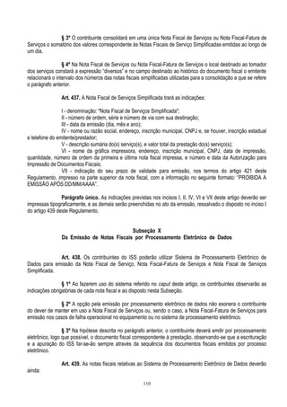 110
§ 3º O contribuinte consolidará em uma única Nota Fiscal de Serviços ou Nota Fiscal-Fatura de
Serviços o somatório dos valores correspondente às Notas Fiscais de Serviço Simplificadas emitidas ao longo de
um dia.
§ 4º Na Nota Fiscal de Serviços ou Nota Fiscal-Fatura de Serviços o local destinado ao tomador
dos serviços constará a expressão “diversos” e no campo destinado ao histórico do documento fiscal o emitente
relacionará o intervalo dos números das notas fiscais simplificadas utilizadas para a consolidação a que se refere
o parágrafo anterior.
Art. 437. A Nota Fiscal de Serviços Simplificada trará as indicações:
I - denominação: "Nota Fiscal de Serviços Simplificada";
II - número de ordem, série e número de via com sua destinação;
III - data da emissão (dia, mês e ano);
IV - nome ou razão social, endereço, inscrição municipal, CNPJ e, se houver, inscrição estadual
e telefone do emitente/prestador;
V - descrição sumária do(s) serviço(s), e valor total da prestação do(s) serviço(s);
VI - nome da gráfica impressora, endereço, inscrição municipal, CNPJ, data de impressão,
quantidade, número de ordem da primeira e última nota fiscal impressa, e número e data da Autorização para
Impressão de Documentos Fiscais;
VII - indicação do seu prazo de validade para emissão, nos termos do artigo 421 deste
Regulamento, impresso na parte superior da nota fiscal, com a informação no seguinte formato: “PROIBIDA A
EMISSÃO APÓS DD/MM/AAAA”.
Parágrafo único. As indicações previstas nos incisos I, II, IV, VI e VII deste artigo deverão ser
impressas tipograficamente, e as demais serão preenchidas no ato da emissão, ressalvado o disposto no inciso I
do artigo 439 deste Regulamento.
Subseção X
Da Emissão de Notas Fiscais por Processamento Eletrônico de Dados
Art. 438. Os contribuintes do ISS poderão utilizar Sistema de Processamento Eletrônico de
Dados para emissão da Nota Fiscal de Serviço, Nota Fiscal-Fatura de Serviços e Nota Fiscal de Serviços
Simplificada.
§ 1º Ao fazerem uso do sistema referido no caput deste artigo, os contribuintes observarão as
indicações obrigatórias de cada nota fiscal e ao disposto nesta Subseção.
§ 2º A opção pela emissão por processamento eletrônico de dados não exonera o contribuinte
do dever de manter em uso a Nota Fiscal de Serviços ou, sendo o caso, a Nota Fiscal-Fatura de Serviços para
emissão nos casos de falha operacional no equipamento ou no sistema de processamento eletrônico.
§ 3º Na hipótese descrita no parágrafo anterior, o contribuinte deverá emitir por processamento
eletrônico, logo que possível, o documento fiscal correspondente à prestação, observando-se que a escrituração
e a apuração do ISS far-se-ão sempre através da sequência dos documentos fiscais emitidos por processo
eletrônico.
Art. 439. As notas fiscais relativas ao Sistema de Processamento Eletrônico de Dados deverão
ainda:
 