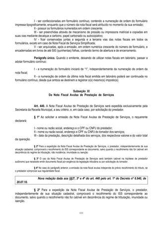 111
I - ser confeccionadas em formulário contínuo, contendo a numeração de ordem do formulário
impressa tipograficamente, enquanto que o número da nota fiscal será atribuído no momento da sua emissão;
II - possuir os formulários numerados em ordem crescente;
III - ser preenchidas através de mecanismo de pressão ou impressora matricial e copiadas em
suas vias mediante decalque a carbono, papel carbonado ou autocopiativo;
IV - ficar conservadas juntas a segunda e a terceira vias das notas fiscais em todos os
formulários, exceto em caso de Nota Fiscal de Serviços Simplificada;
V - ser arquivadas, após a emissão, em ordem numérica crescente do número de formulário, e
encadernadas em livros de até 500 (quinhentas) folhas, contendo termo de abertura e de encerramento.
Parágrafo único. Quando o emitente, deixando de utilizar notas fiscais em talonário, passar a
adotar formulário contínuo:
I - a numeração do formulário iniciará de “1”, independentemente da numeração de ordem da
nota fiscal;
II - a numeração de ordem da última nota fiscal emitida em talonário poderá ser continuada no
formulário contínuo, desde que ambos se destinem a registrar o(s) mesmo(s) imposto(s).
Subseção XI
Da Nota Fiscal Avulsa de Prestação de Serviços
Art. 440. A Nota Fiscal Avulsa de Prestação de Serviços será expedida exclusivamente pela
Secretaria da Receita Municipal, a seu critério, e, em cada caso, por solicitação do prestador.
§ 1º Ao solicitar a emissão da Nota Fiscal Avulsa de Prestação de Serviços, o requerente
declarará:
I - nome ou razão social, endereço e o CPF ou CNPJ do prestador;
II - nome ou razão social, endereço e CPF ou CNPJ do tomador dos serviços;
III - data da prestação, descrição detalhada dos serviços, dos respectivos valores e do valor total
da operação.
§ 2º Para a expedição da Nota Fiscal Avulsa de Prestação de Serviços, o prestador, independentemente de sua
situação cadastral, comprovará o recolhimento do ISS correspondente ao documento, salvo quando o recolhimento não for cabível em
decorrência do regime de tributação, não incidência, imunidade ou isenção.
§ 3º O uso da Nota Fiscal Avulsa de Prestação de Serviços será também cabível na hipótese de prestador
autônomo que necessite emitir documento fiscal por exigência da legislação tributária ou por solicitação do tomador.
§ 4º No caso do parágrafo anterior, a emissão da nota fiscal avulsa independe do prévio recolhimento do tributo, se
o prestador comprovar sua regularidade fiscal.
Nova redação dada aos §§2º, 3º e 4º do art. 440 pelo art. 1º do Decreto nº 6.940, de
20.07.10.
§ 2º Para a expedição da Nota Fiscal Avulsa de Prestação de Serviços, o prestador,
independentemente de sua situação cadastral, comprovará o recolhimento do ISS correspondente ao
documento, salvo quando o recolhimento não for cabível em decorrência do regime de tributação, imunidade ou
isenção.
 