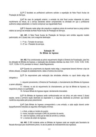112
§ 3º É facultado ao profissional autônomo solicitar a expedição de Nota Fiscal Avulsa de
Prestação de Serviços.
§ 4º No caso do parágrafo anterior, a emissão da nota fiscal avulsa independe do prévio
recolhimento do tributo, se o serviço declarado estiver compreendido na atividade em que o profissional
autônomo esteja cadastrado e o mesmo comprovar sua regularidade fiscal.
§ 5º O disposto neste artigo não prejudica a exigência prévia de eventual taxa ou preço público
relativo ao serviço de emissão da Nota Fiscal Avulsa de Prestação de Serviços.
Art. 441. A Nota Fiscal Avulsa de Prestação de Serviços será emitida segundo modelo
padronizado, em 2 (duas) vias, com a seguinte destinação:
I - 1ª via – Tomador de serviços;
II - 2ª via – Prestador de serviços.
Subseção XII
Do Bilhete de Ingresso
Art. 442. Fica condicionada ao prévio requerimento dirigido à Diretoria de Fiscalização, para fins
de utilização de Bilhetes de Ingresso, a realização das atividades referidas nos itens 12.01, 12.03, 12.05, 12.06,
12.07, 12.08 e 12.16, previstas no Anexo I, deste Regulamento.
§ 1º Quando do cumprimento do disposto neste artigo, o responsável deverá informar o tipo de
bilhete utilizado, a lotação do estabelecimento, datas e horários dos eventos.
§ 2º Os responsáveis pela realização das atividades referidas no caput deste artigo são
obrigados a:
I - requerer previamente, à Diretoria de Fiscalização, o chancelamento dos Bilhetes de Ingressos
a serem utilizados;
II - informar, no ato do requerimento do chancelamento, por tipo de Bilhete de Ingresso, os
respectivos preços e a quantidade;
III - fornecer Bilhete de Ingresso regular, devidamente chancelado.
§ 3º Os Bilhetes de Ingressos serão confeccionados em via única, em pelo menos 2 (duas)
seções, sendo a primeira seção destinada ao espectador e, a segunda, destinada ao promotor, que deverá
mantê-los arquivados pelo prazo prescricional.
§ 4º Cada Bilhete de Ingresso corresponderá a uma entrada, e cada seção deverá conter
tipograficamente indicadas as seguintes informações mínimas:
I - o título, a data e o horário do evento;
II - nome, inscrição municipal e CNPJ do promotor do evento;
III - valor do ingresso, ainda que se trate de convite ou cortesia;
IV - o número de ordem do ingresso.
Art. 443. O ISS incidente sobre os Bilhetes de Ingresso pode ser exigido pela Secretaria da
Receita Municipal para recolhimento prévio, no ato do pedido de chancelamento dos ingressos.
 