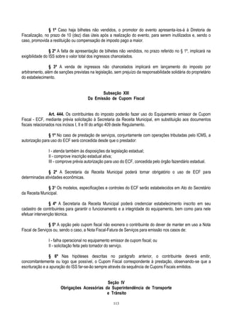 113
§ 1º Caso haja bilhetes não vendidos, o promotor do evento apresenta-los-á à Diretoria de
Fiscalização, no prazo de 10 (dez) dias úteis após a realização do evento, para serem inutilizados e, sendo o
caso, promovida a restituição ou compensação de imposto pago a maior.
§ 2º A falta de apresentação de bilhetes não vendidos, no prazo referido no § 1º, implicará na
exigibilidade do ISS sobre o valor total dos ingressos chancelados.
§ 3º A venda de ingressos não chancelados implicará em lançamento do imposto por
arbitramento, além de sanções previstas na legislação, sem prejuízo da responsabilidade solidária do proprietário
do estabelecimento.
Subseção XIII
Da Emissão de Cupom Fiscal
Art. 444. Os contribuintes do imposto poderão fazer uso do Equipamento emissor de Cupom
Fiscal - ECF, mediante prévia solicitação à Secretaria da Receita Municipal, em substituição aos documentos
fiscais relacionados nos incisos I, II e III do artigo 409 deste Regulamento.
§ 1º No caso de prestação de serviços, conjuntamente com operações tributadas pelo ICMS, a
autorização para uso do ECF será concedida desde que o prestador:
I - atenda também às disposições da legislação estadual;
II - comprove inscrição estadual ativa;
III - comprove prévia autorização para uso do ECF, concedida pelo órgão fazendário estadual.
§ 2º A Secretaria da Receita Municipal poderá tornar obrigatório o uso de ECF para
determinadas atividades econômicas.
§ 3º Os modelos, especificações e controles do ECF serão estabelecidos em Ato do Secretário
da Receita Municipal.
§ 4º A Secretaria da Receita Municipal poderá credenciar estabelecimento inscrito em seu
cadastro de contribuintes para garantir o funcionamento e a integridade do equipamento, bem como para nele
efetuar intervenção técnica.
§ 5º A opção pelo cupom fiscal não exonera o contribuinte do dever de manter em uso a Nota
Fiscal de Serviços ou, sendo o caso, a Nota Fiscal-Fatura de Serviços para emissão nos casos de:
I - falha operacional no equipamento emissor de cupom fiscal; ou
II - solicitação feita pelo tomador do serviço.
§ 6º Nas hipóteses descritas no parágrafo anterior, o contribuinte deverá emitir,
concomitantemente ou logo que possível, o Cupom Fiscal correspondente à prestação, observando-se que a
escrituração e a apuração do ISS far-se-ão sempre através da sequência de Cupons Fiscais emitidos.
Seção IV
Obrigações Acessórias da Superintendência de Transporte
e Trânsito
 